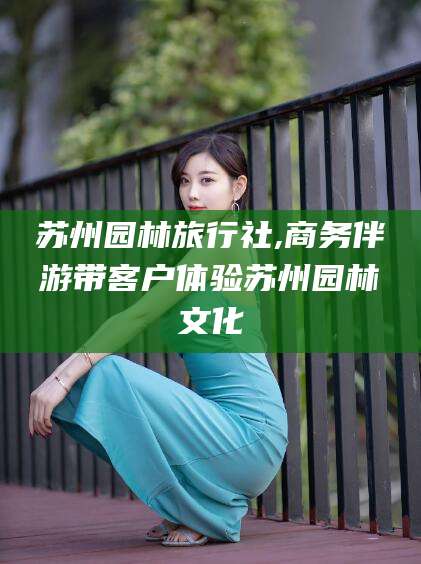 鞍山苏州园林旅行社,商务伴游带客户体验苏州园林文化