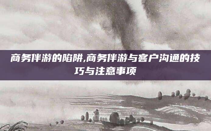 鞍山商务伴游的陷阱,商务伴游与客户沟通的技巧与注意事项