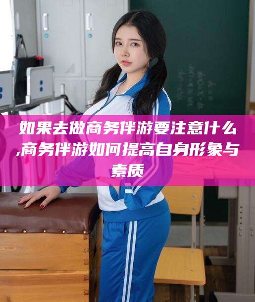 鞍山如果去做商务伴游要注意什么,商务伴游如何提高自身形象与素质