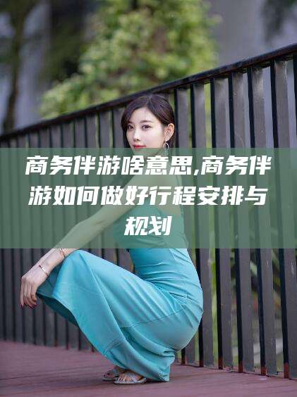 鞍山商务伴游啥意思,商务伴游如何做好行程安排与规划