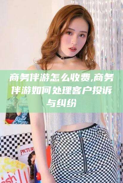 鞍山商务伴游怎么收费,商务伴游如何处理客户投诉与纠纷