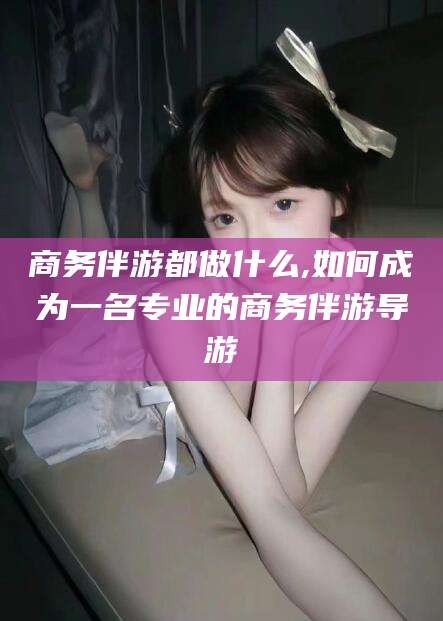 鞍山商务伴游都做什么,如何成为一名专业的商务伴游导游