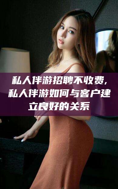 鞍山私人伴游招聘不收费,私人伴游如何与客户建立良好的关系