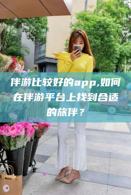 鞍山伴游比较好的app,如何在伴游平台上找到合适的旅伴？