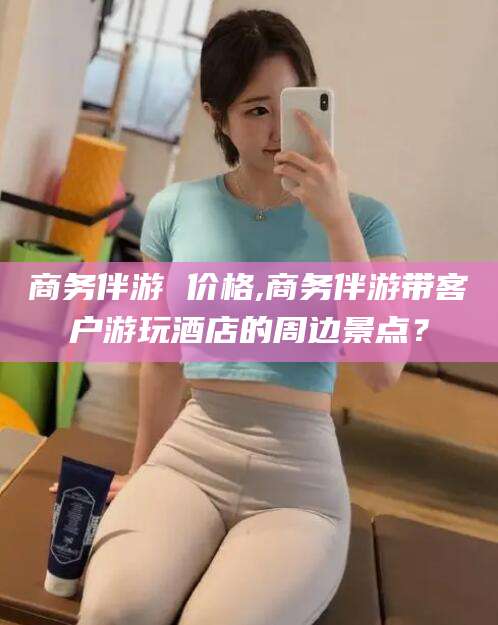 鞍山商务伴游 价格,商务伴游带客户游玩酒店的周边景点？