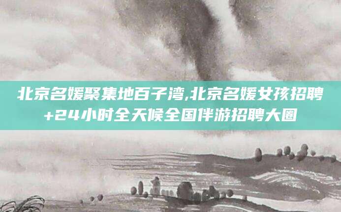 鞍山北京名媛聚集地百子湾,北京名媛女孩招聘+24小时全天候全国伴游招聘大圈