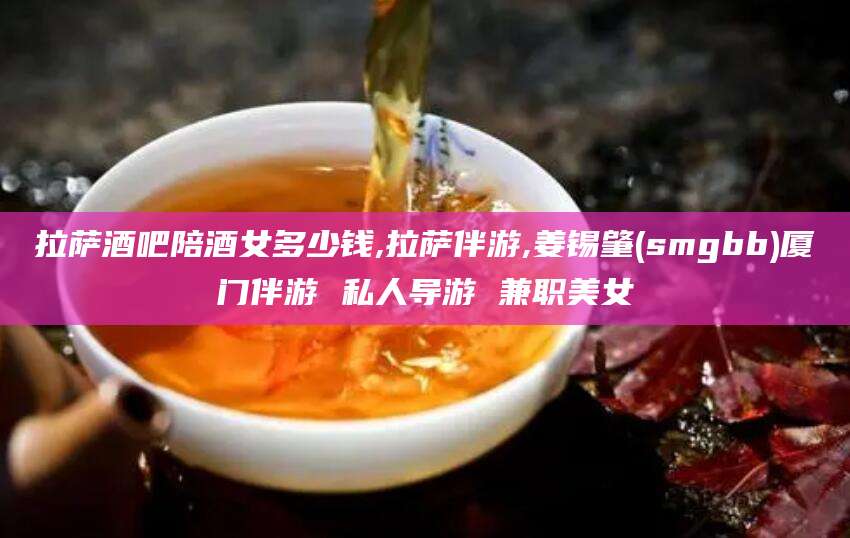 鞍山拉萨酒吧陪酒女多少钱,拉萨伴游,姜锡肇(smgbb)厦门伴游 私人导游 兼职美女