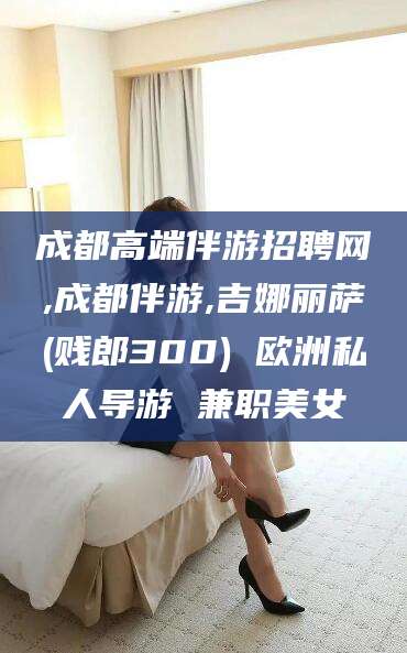 鞍山成都高端伴游招聘网,成都伴游,吉娜丽萨(贱郎300) 欧洲私人导游 兼职美女
