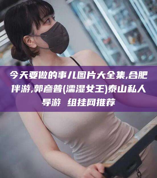 鞍山今天要做的事儿图片大全集,合肥伴游,郭彦普(濡湿女王)泰山私人导游 组挂网推荐