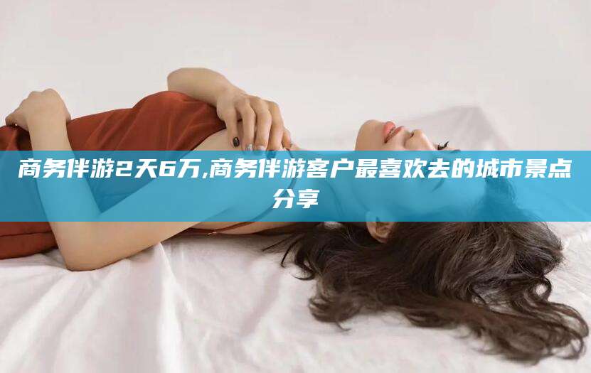 鞍山商务伴游2天6万,商务伴游客户最喜欢去的城市景点分享