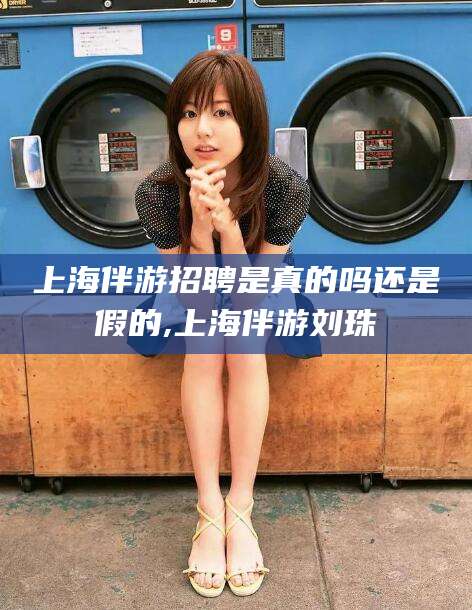 鞍山上海伴游招聘是真的吗还是假的,上海伴游刘珠