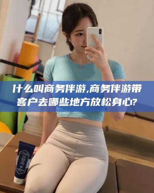 鞍山什么叫商务伴游,商务伴游带客户去哪些地方放松身心?