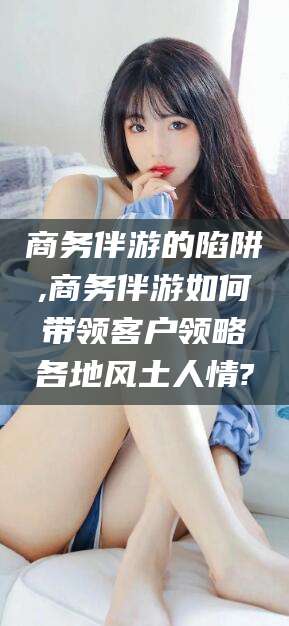 鞍山商务伴游的陷阱,商务伴游如何带领客户领略各地风土人情?