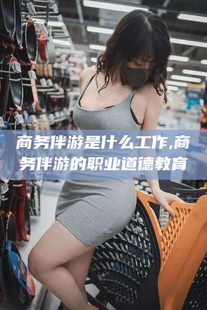 鞍山商务伴游是什么工作,商务伴游的职业道德教育