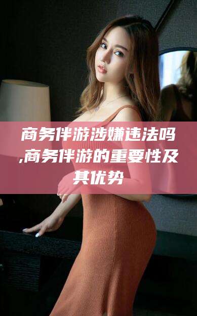 鞍山商务伴游涉嫌违法吗,商务伴游的重要性及其优势