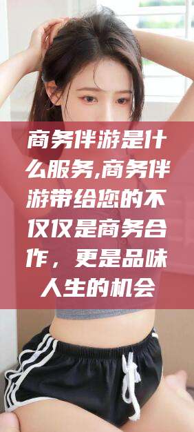 鞍山商务伴游是什么服务,商务伴游带给您的不仅仅是商务合作，更是品味人生的机会