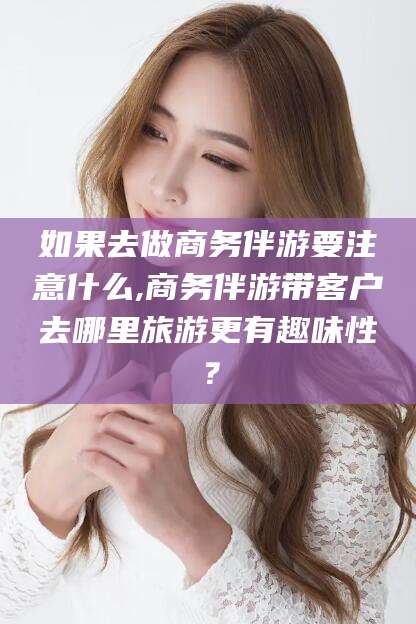 鞍山如果去做商务伴游要注意什么,商务伴游带客户去哪里旅游更有趣味性？