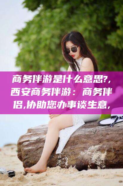 鞍山商务伴游是什么意思?,西安商务伴游：商务伴侣,协助您办事谈生意,