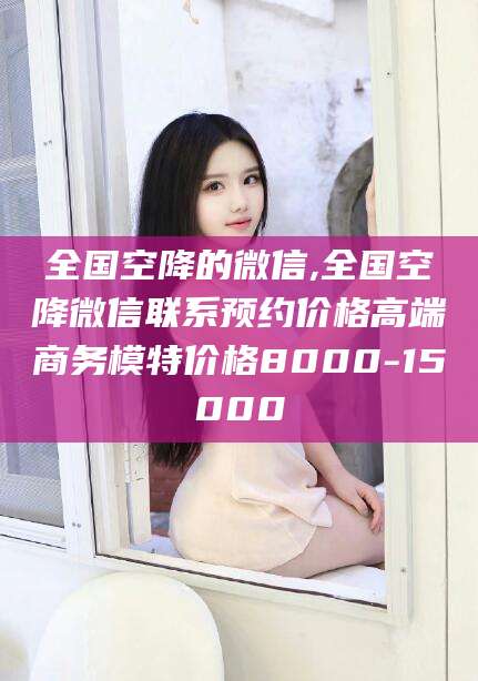 鞍山全国空降的微信,全国空降微信联系预约价格高端商务模特价格8000-15000