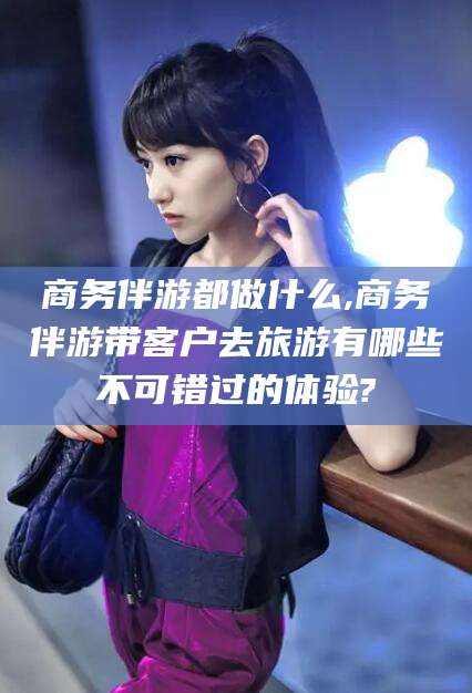 鞍山商务伴游都做什么,商务伴游带客户去旅游有哪些不可错过的体验?