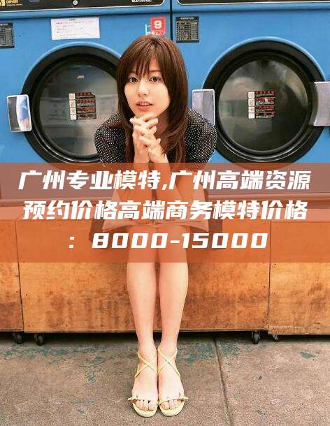 鞍山广州专业模特,广州高端资源预约价格高端商务模特价格：8000-15000