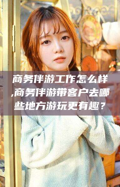 鞍山商务伴游工作怎么样,商务伴游带客户去哪些地方游玩更有趣？