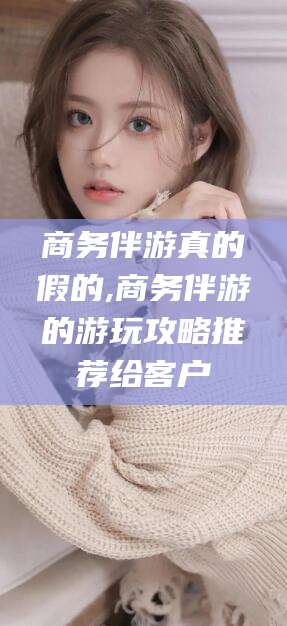 鞍山商务伴游真的假的,商务伴游的游玩攻略推荐给客户