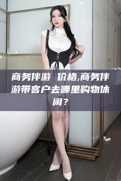 鞍山商务伴游 价格,商务伴游带客户去哪里购物休闲？