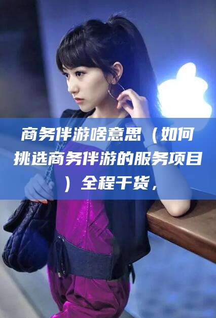 鞍山商务伴游啥意思（如何挑选商务伴游的服务项目）全程干货，