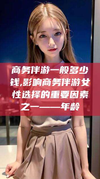 鞍山商务伴游一般多少钱,影响商务伴游女性选择的重要因素之一——年龄