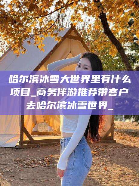 鞍山哈尔滨冰雪大世界里有什么项目_商务伴游推荐带客户去哈尔滨冰雪世界_