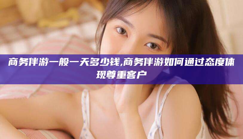 鞍山商务伴游一般一天多少钱,商务伴游如何通过态度体现尊重客户