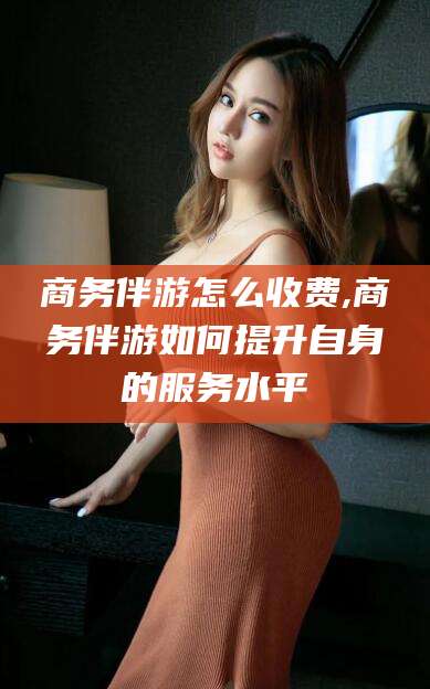 鞍山商务伴游怎么收费,商务伴游如何提升自身的服务水平